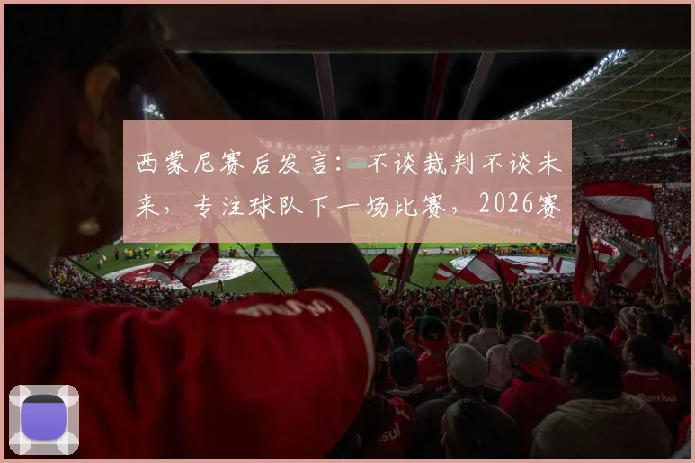 西蒙尼赛后发言：不谈裁判不谈未来，专注球队下一场比赛，2026赛季去留成谜