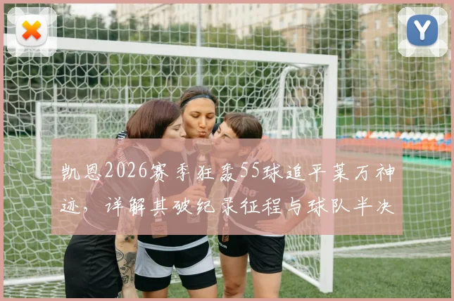 凯恩2026赛季狂轰55球追平莱万神迹,详解其破纪录征程与球队半决赛出局幕后