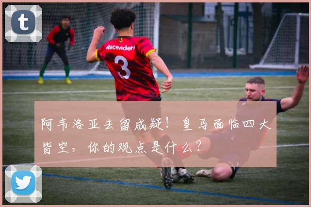 阿韦洛亚去留成疑!皇马面临四大皆空,你的观点是什么?