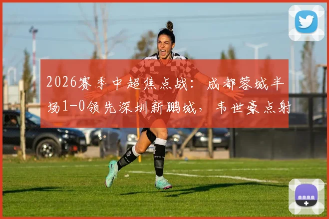 2026赛季中超焦点战:成都蓉城半场1-0领先深圳新鹏城,韦世豪点射建功席尔瓦造点
