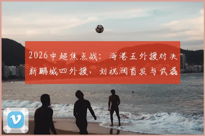 2026中超焦点战:海港五外援对决新鹏城四外援,刘祝润首发与武磊替补的战术博弈全解析