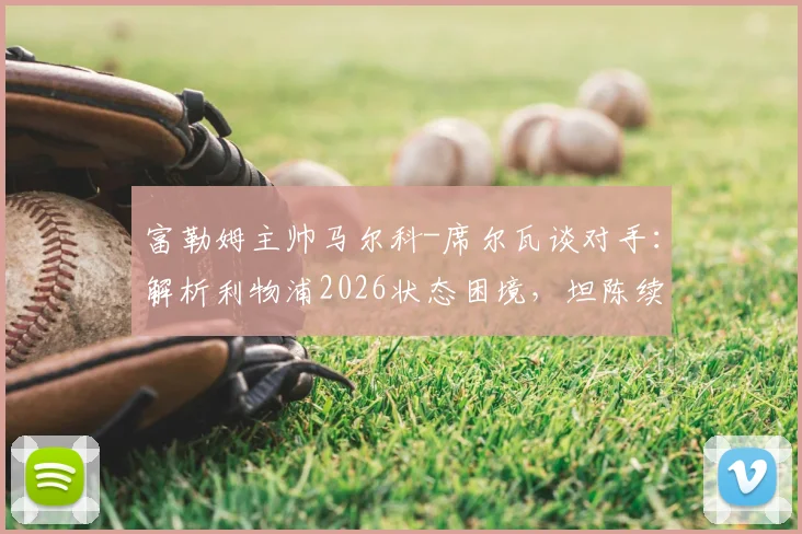 富勒姆主帅马尔科-席尔瓦谈对手:解析利物浦2026状态困境,坦陈续约谈判已开启