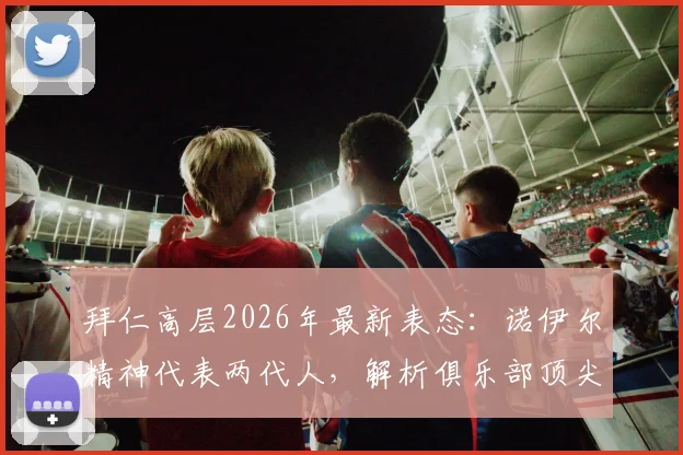 拜仁高层2026年最新表态：诺伊尔精神代表两代人，解析俱乐部顶尖门将配置为何欧洲难寻