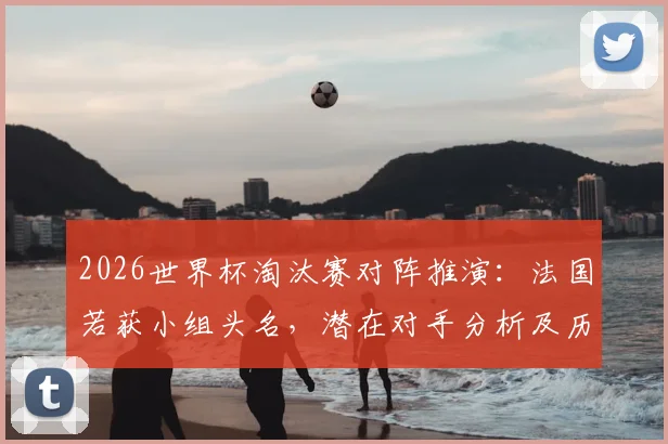 2026世界杯淘汰赛对阵推演：法国若获小组头名，潜在对手分析及历史魔咒回顾