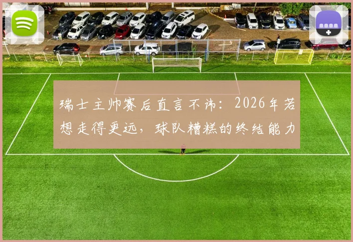 瑞士主帅赛后直言不讳:2026年若想走得更远,球队糟糕的终结能力必须彻底改变