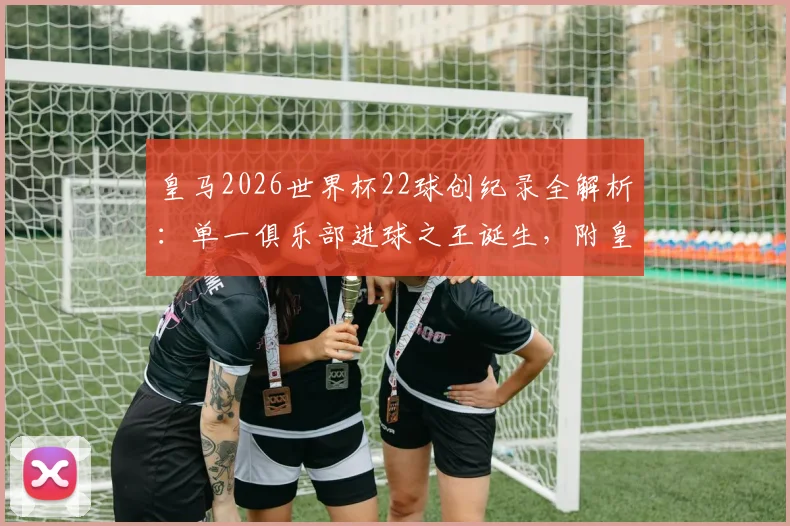 皇马2026世界杯22球创纪录全解析:单一俱乐部进球之王诞生,附皇马球员世界杯数据统计与历史排名对比