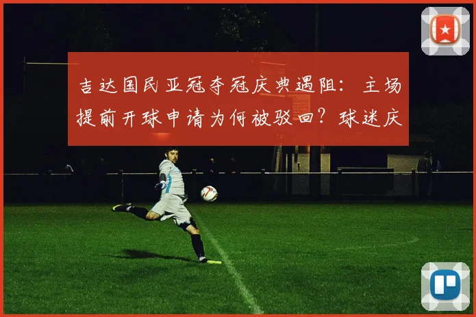 吉达国民亚冠夺冠庆典遇阻：主场提前开球申请为何被驳回？球迷庆祝计划与最新比赛时间一览