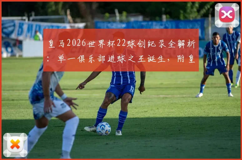 皇马2026世界杯22球创纪录全解析：单一俱乐部进球之王诞生，附皇马球员世界杯数据统计与历史排名对比