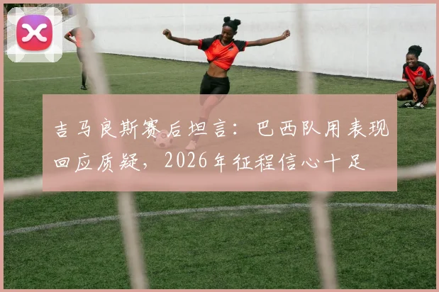 吉马良斯赛后坦言:巴西队用表现回应质疑,2026年征程信心十足