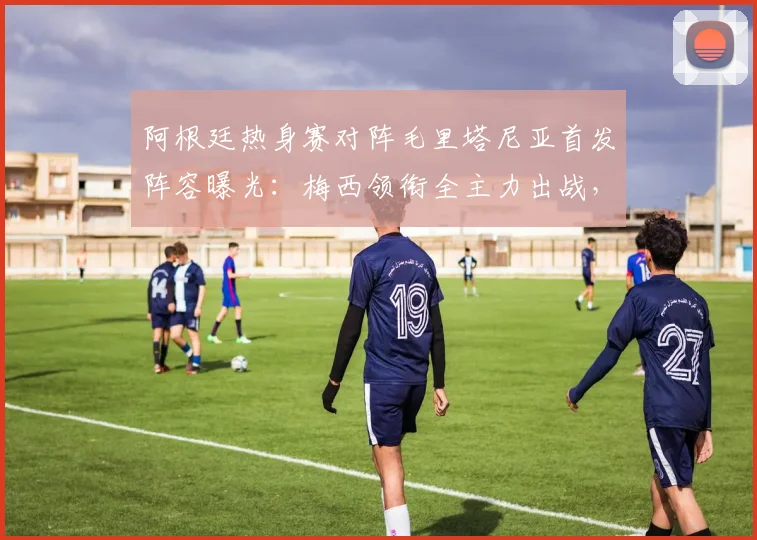 阿根廷热身赛对阵毛里塔尼亚首发阵容曝光：梅西领衔全主力出战，恩佐等核心悉数登场