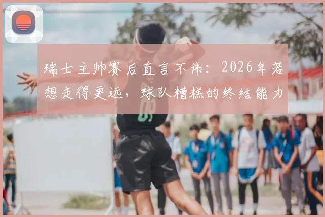 瑞士主帅赛后直言不讳：2026年若想走得更远，球队糟糕的终结能力必须彻底改变