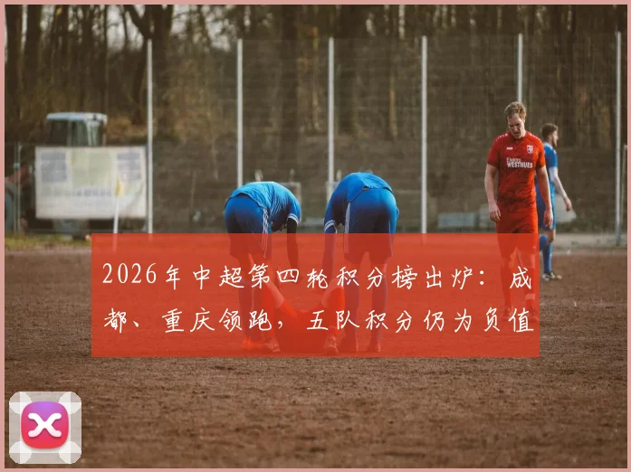 2026年中超第四轮积分榜出炉:成都、重庆领跑,五队积分仍为负值,津门虎暂列榜末原因解析