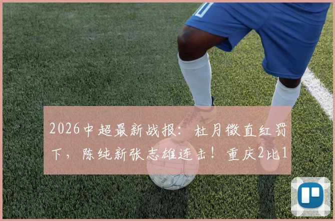 2026中超最新战报:杜月徵直红罚下,陈纯新张志雄连击!重庆2比1力擒武汉,升班马客场告捷看点解析