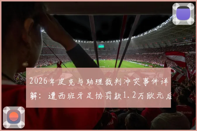2026年皮克与助理裁判冲突事件详解：遭西班牙足协罚款1.2万欧元后续跟进与官方公告分析