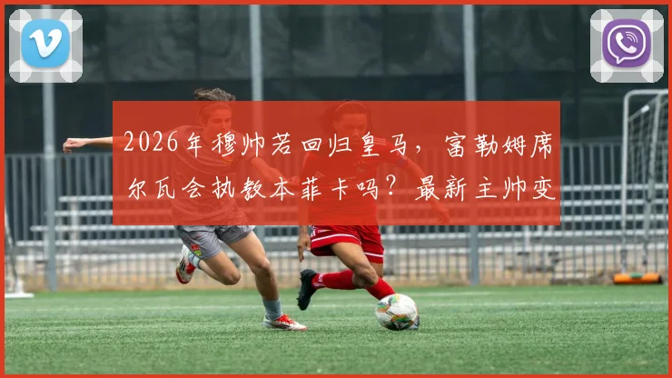 2026年穆帅若回归皇马,富勒姆席尔瓦会执教本菲卡吗?最新主帅变动分析