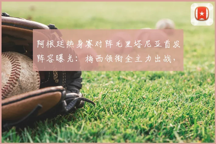 阿根廷热身赛对阵毛里塔尼亚首发阵容曝光:梅西领衔全主力出战,恩佐等核心悉数登场