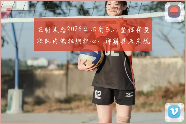 芒特表态2026年不离队,坚信在曼联队内能担纲核心,详解其未来规划与队内角色
