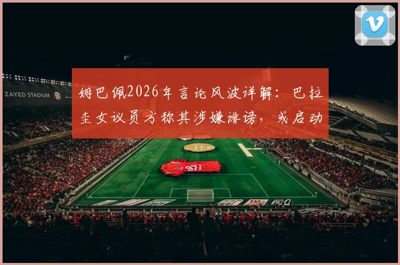 姆巴佩2026年言论风波详解：巴拉圭女议员方称其涉嫌诽谤，或启动引渡法律程序引发关注