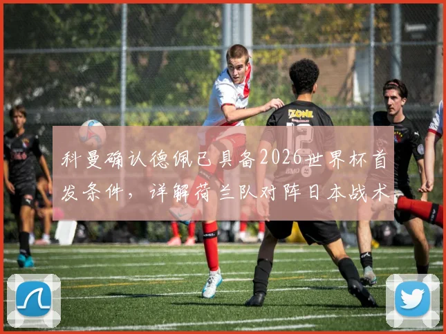 科曼确认德佩已具备2026世界杯首发条件,详解荷兰队对阵日本战术准备与人员安排