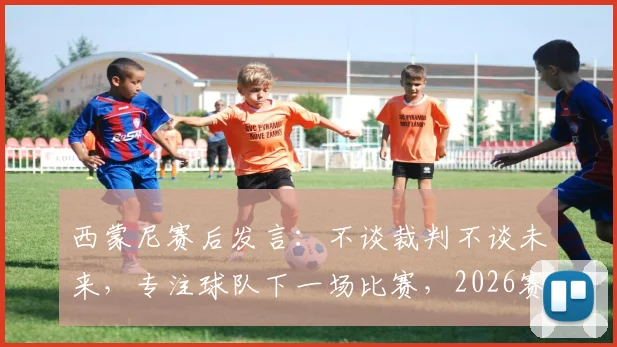 西蒙尼赛后发言:不谈裁判不谈未来,专注球队下一场比赛,2026赛季去留成谜
