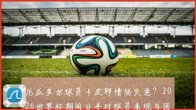 厄瓜多尔球员卡皮耶情场失意?2026世界杯期间分手对球员表现与团队士气影响分析