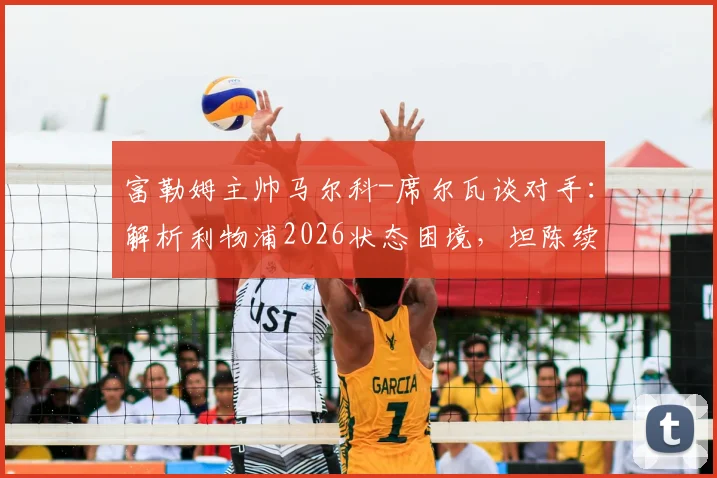 富勒姆主帅马尔科-席尔瓦谈对手：解析利物浦2026状态困境，坦陈续约谈判已开启