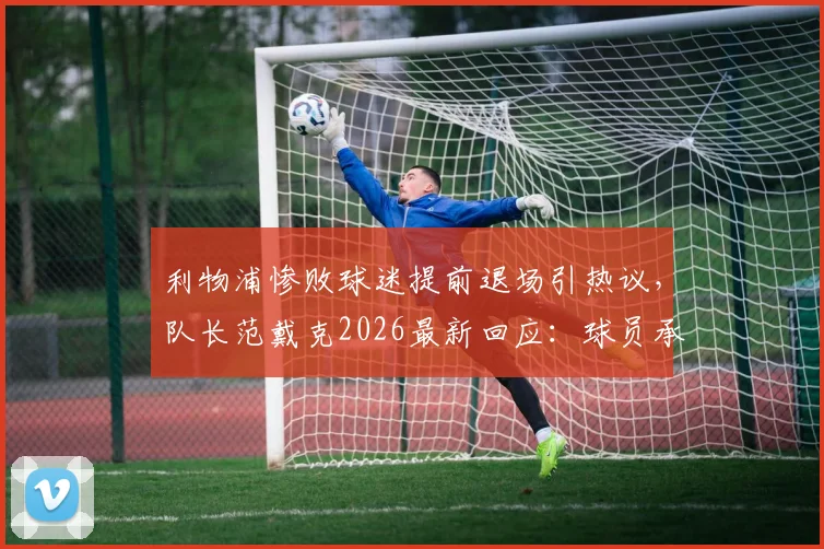 利物浦惨败球迷提前退场引热议,队长范戴克2026最新回应:球员承担全部责任