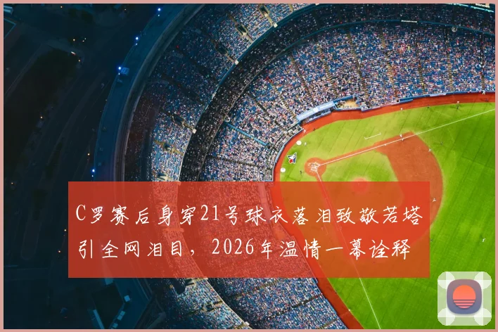 C罗赛后身穿21号球衣落泪致敬若塔引全网泪目,2026年温情一幕诠释足坛兄弟情