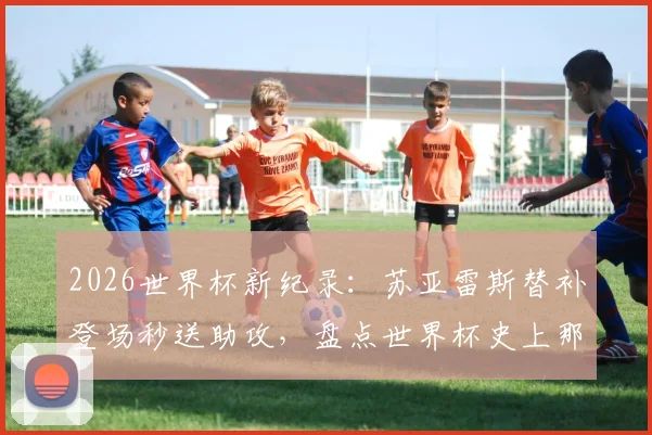 2026世界杯新纪录：苏亚雷斯替补登场秒送助攻，盘点世界杯史上那些“超级替补”时刻