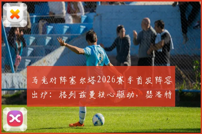马竞对阵塞尔塔2026赛季首发阵容出炉:格列兹曼核心驱动,瑟洛特、卢克曼关键角色解析与赛前看点