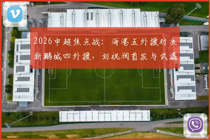 2026中超焦点战：海港五外援对决新鹏城四外援，刘祝润首发与武磊替补的战术博弈全解析