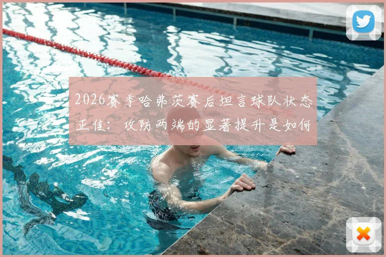 2026赛季哈弗茨赛后坦言球队状态正佳：攻防两端的显著提升是如何炼成的