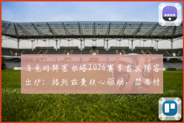 马竞对阵塞尔塔2026赛季首发阵容出炉：格列兹曼核心驱动，瑟洛特、卢克曼关键角色解析与赛前看点