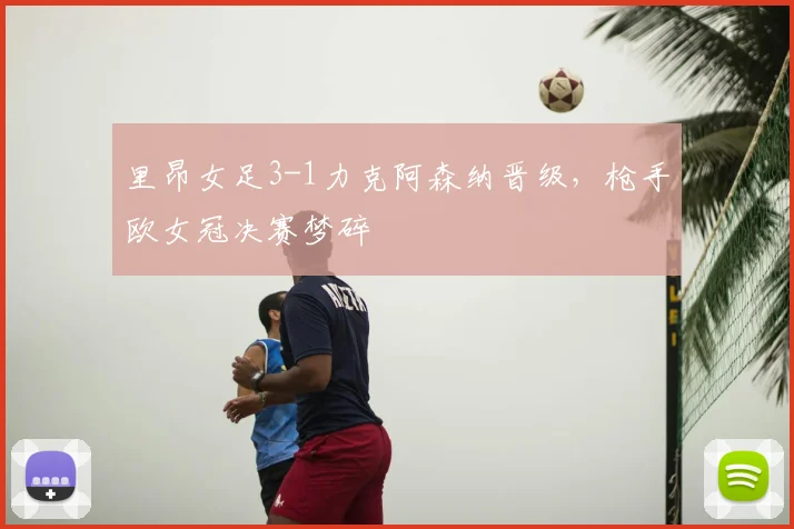 里昂女足3-1力克阿森纳晋级，枪手欧女冠决赛梦碎