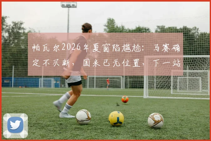 帕瓦尔2026年夏窗陷尴尬：马赛确定不买断，国米已无位置，下一站去哪？