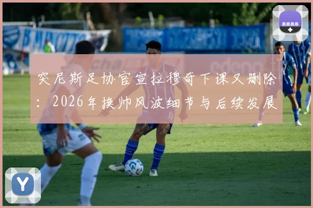 突尼斯足协官宣拉穆奇下课又删除:2026年换帅风波细节与后续发展全览