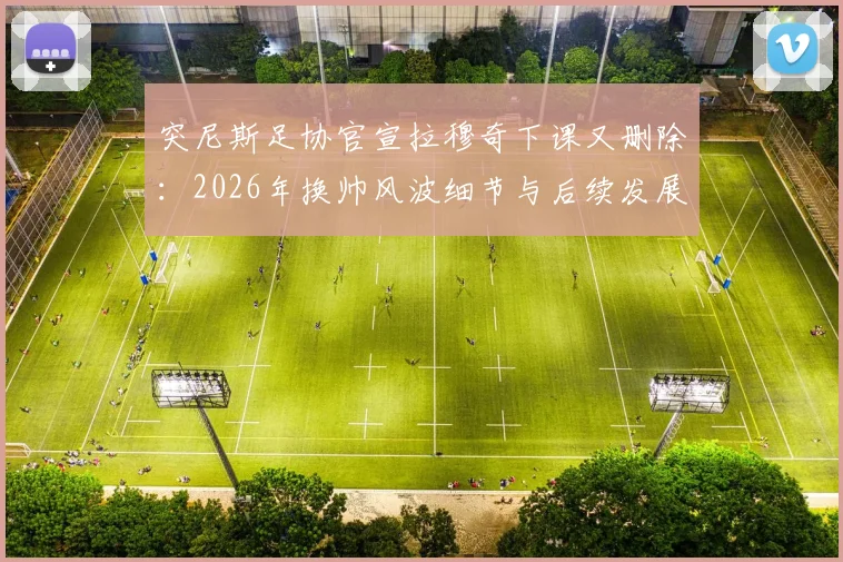 突尼斯足协官宣拉穆奇下课又删除：2026年换帅风波细节与后续发展全览
