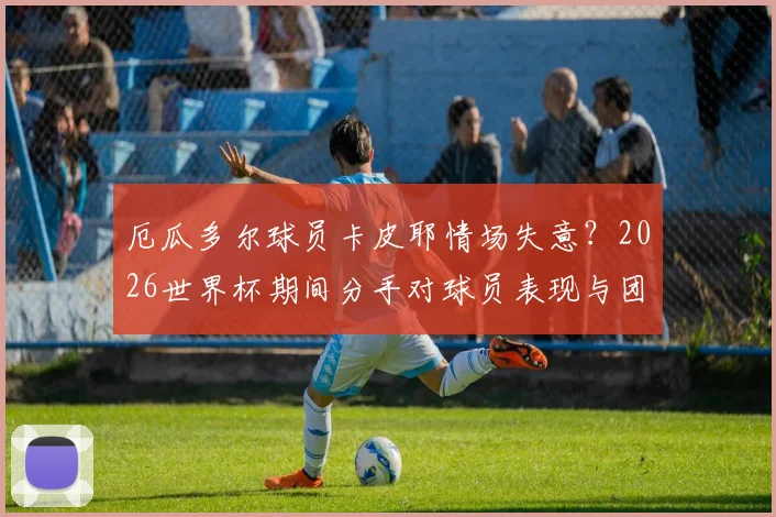 厄瓜多尔球员卡皮耶情场失意？2026世界杯期间分手对球员表现与团队士气影响分析