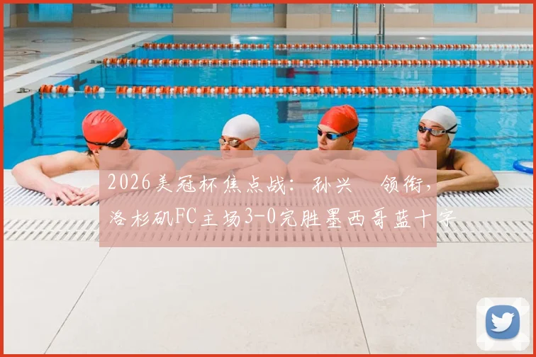 2026美冠杯焦点战：孙兴慜领衔，洛杉矶FC主场3-0完胜墨西哥蓝十字，晋级形势分析