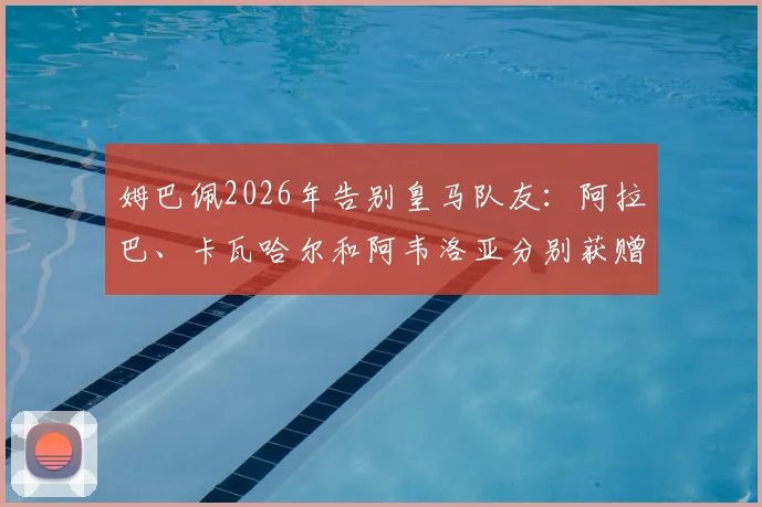 姆巴佩2026年告别皇马队友:阿拉巴、卡瓦哈尔和阿韦洛亚分别获赠祝福,新篇章开启在即