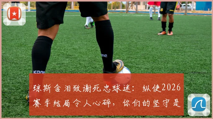 琼斯含泪致谢死忠球迷:纵使2026赛季结局令人心碎,你们的坚守是最大慰藉