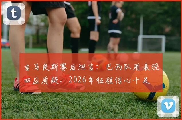 吉马良斯赛后坦言：巴西队用表现回应质疑，2026年征程信心十足