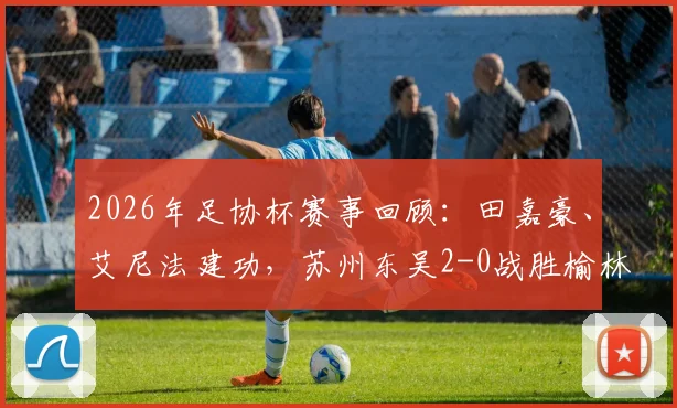 2026年足协杯赛事回顾:田嘉豪、艾尼法建功,苏州东吴2-0战胜榆林矿工旅投晋级