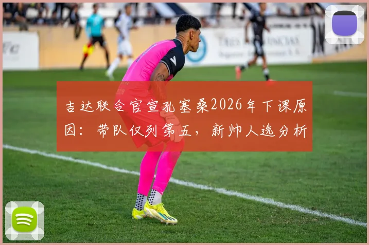 吉达联合官宣孔塞桑2026年下课原因：带队仅列第五，新帅人选分析与赛季战绩回顾