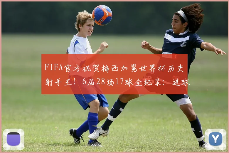 FIFA官方祝贺梅西加冕世界杯历史射手王！6届28场17球全纪录：进球对手、数据细节与历史排名深度解读