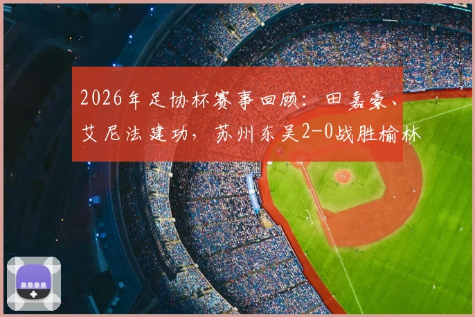 2026年足协杯赛事回顾:田嘉豪、艾尼法建功,苏州东吴2-0战胜榆林矿工旅投晋级