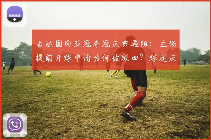吉达国民亚冠夺冠庆典遇阻:主场提前开球申请为何被驳回?球迷庆祝计划与最新比赛时间一览