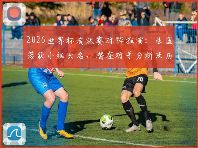 2026世界杯淘汰赛对阵推演:法国若获小组头名,潜在对手分析及历史魔咒回顾