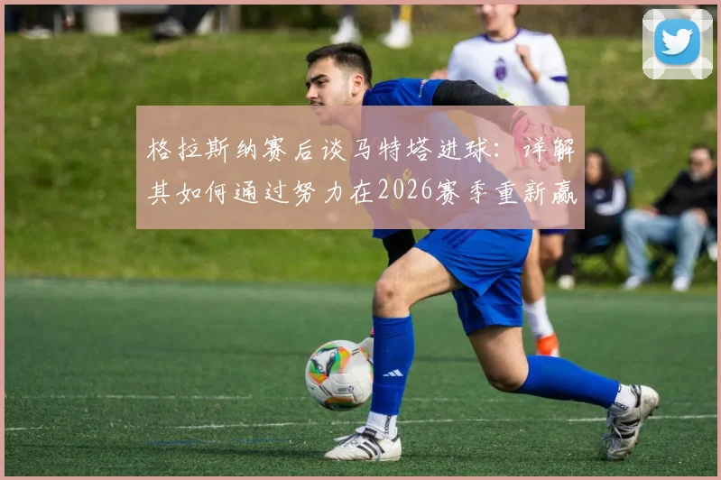 格拉斯纳赛后谈马特塔进球：详解其如何通过努力在2026赛季重新赢回水晶宫球迷心