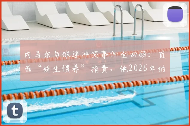 内马尔与球迷冲突事件全回顾：直面“娇生惯养”指责，他2026年的场上表现与职业态度究竟如何？